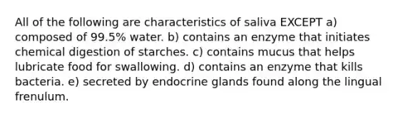 All of the following are characteristics of saliva EXCEPT a) composed of 99.5% water. b) contains an enzyme that initiates chemical digestion of starches. c) contains mucus that helps lubricate food for swallowing. d) contains an enzyme that kills bacteria. e) secreted by endocrine glands found along the lingual frenulum.