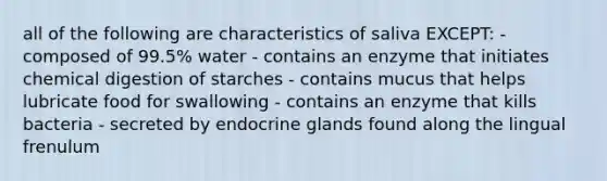 all of the following are characteristics of saliva EXCEPT: - composed of 99.5% water - contains an enzyme that initiates chemical digestion of starches - contains mucus that helps lubricate food for swallowing - contains an enzyme that kills bacteria - secreted by endocrine glands found along the lingual frenulum