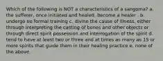 Which of the following is NOT a characteristics of a sangoma? a. the sufferer, once initiated and healed, become a healer . b. undergo no formal training c. divine the cause of illness, either through interpreting the casting of bones and other objects or through direct spirit possession and interrogation of the spirit d. tend to have at least two or three and at times as many as 15 or more spirits that guide them in their healing practice e. none of the above