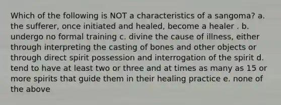 Which of the following is NOT a characteristics of a sangoma? a. the sufferer, once initiated and healed, become a healer . b. undergo no formal training c. divine the cause of illness, either through interpreting the casting of bones and other objects or through direct spirit possession and interrogation of the spirit d. tend to have at least two or three and at times as many as 15 or more spirits that guide them in their healing practice e. none of the above