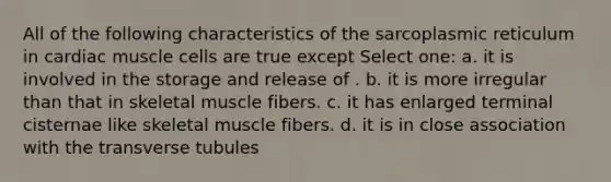 All of the following characteristics of the sarcoplasmic reticulum in cardiac muscle cells are true except Select one: a. it is involved in the storage and release of . b. it is more irregular than that in skeletal muscle fibers. c. it has enlarged terminal cisternae like skeletal muscle fibers. d. it is in close association with the transverse tubules