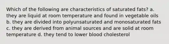 Which of the following are characteristics of saturated fats? a. they are liquid at room temperature and found in vegetable oils b. they are divided into polyunsaturated and monosaturated fats c. they are derived from animal sources and are solid at room temperature d. they tend to lower blood cholesterol