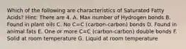 Which of the following are characteristics of Saturated Fatty Acids? Hint: There are 4. A. Max number of Hydrogen bonds B. Found in plant oils C. No C=C (carbon-carbon) bonds D. Found in animal fats E. One or more C=C (carbon-carbon) double bonds F. Solid at room temperature G. Liquid at room temperature