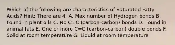 Which of the following are characteristics of Saturated Fatty Acids? Hint: There are 4. A. Max number of Hydrogen bonds B. Found in plant oils C. No C=C (carbon-carbon) bonds D. Found in animal fats E. One or more C=C (carbon-carbon) double bonds F. Solid at room temperature G. Liquid at room temperature