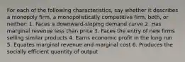 For each of the following characteristics, say whether it describes a monopoly firm, a monopolistically competitive firm, both, or neither: 1. Faces a downward-sloping demand curve 2. Has marginal revenue less than price 3. Faces the entry of new firms selling similar products 4. Earns economic profit in the long run 5. Equates marginal revenue and marginal cost 6. Produces the socially efficient quantity of output