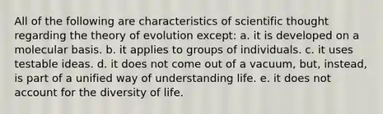 All of the following are characteristics of scientific thought regarding the theory of evolution except: a. it is developed on a molecular basis. b. it applies to groups of individuals. c. it uses testable ideas. d. it does not come out of a vacuum, but, instead, is part of a unified way of understanding life. e. it does not account for the diversity of life.