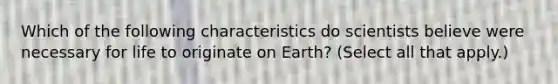 Which of the following characteristics do scientists believe were necessary for life to originate on Earth? (Select all that apply.)