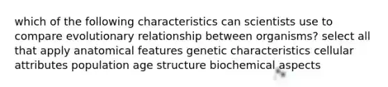 which of the following characteristics can scientists use to compare evolutionary relationship between organisms? select all that apply anatomical features genetic characteristics cellular attributes population age structure biochemical aspects