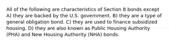 All of the following are characteristics of Section 8 bonds except A) they are backed by the U.S. government. B) they are a type of general obligation bond. C) they are used to finance subsidized housing. D) they are also known as Public Housing Authority (PHA) and New Housing Authority (NHA) bonds.