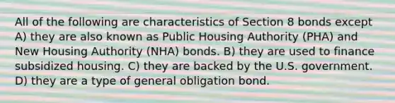 All of the following are characteristics of Section 8 bonds except A) they are also known as Public Housing Authority (PHA) and New Housing Authority (NHA) bonds. B) they are used to finance subsidized housing. C) they are backed by the U.S. government. D) they are a type of general obligation bond.