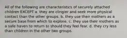 All of the following are characteristics of securely attached children EXCEPT a. they are clingier and seek more physical contact than the other groups. b. they use their mothers as a secure base from which to explore. c. they use their mothers as a safe haven to return to should they feel fear. d. they cry less than children in the other two groups.