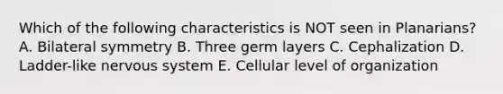 Which of the following characteristics is NOT seen in Planarians? A. Bilateral symmetry B. Three germ layers C. Cephalization D. Ladder-like nervous system E. Cellular level of organization