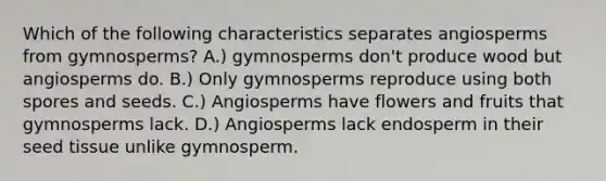 Which of the following characteristics separates angiosperms from gymnosperms? A.) gymnosperms don't produce wood but angiosperms do. B.) Only gymnosperms reproduce using both spores and seeds. C.) Angiosperms have flowers and fruits that gymnosperms lack. D.) Angiosperms lack endosperm in their seed tissue unlike gymnosperm.