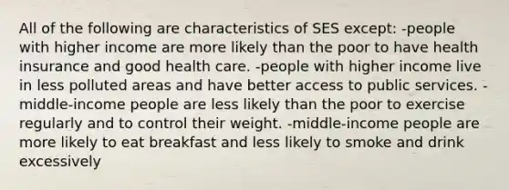 All of the following are characteristics of SES except: -people with higher income are more likely than the poor to have health insurance and good health care. -people with higher income live in less polluted areas and have better access to public services. -middle-income people are less likely than the poor to exercise regularly and to control their weight. -middle-income people are more likely to eat breakfast and less likely to smoke and drink excessively