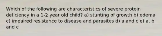 Which of the following are characteristics of severe protein deficiency in a 1-2 year old child? a) stunting of growth b) edema c) impaired resistance to disease and parasites d) a and c e) a, b and c