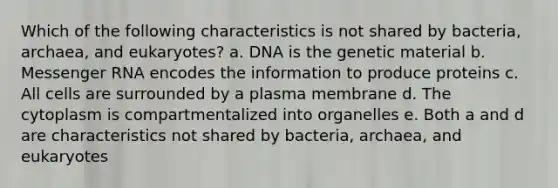 Which of the following characteristics is not shared by bacteria, archaea, and eukaryotes? a. DNA is the genetic material b. Messenger RNA encodes the information to produce proteins c. All cells are surrounded by a plasma membrane d. The cytoplasm is compartmentalized into organelles e. Both a and d are characteristics not shared by bacteria, archaea, and eukaryotes