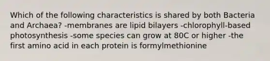 Which of the following characteristics is shared by both Bacteria and Archaea? -membranes are lipid bilayers -chlorophyll-based photosynthesis -some species can grow at 80C or higher -the first amino acid in each protein is formylmethionine