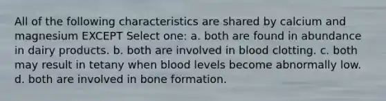 All of the following characteristics are shared by calcium and magnesium EXCEPT Select one: a. both are found in abundance in dairy products. b. both are involved in blood clotting. c. both may result in tetany when blood levels become abnormally low. d. both are involved in bone formation.