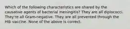 Which of the following characteristics are shared by the causative agents of bacterial meningitis? They are all diplococci. They're all Gram-negative. They are all prevented through the Hib vaccine. None of the above is correct.