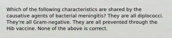 Which of the following characteristics are shared by the causative agents of bacterial meningitis? They are all diplococci. They're all Gram-negative. They are all prevented through the Hib vaccine. None of the above is correct.