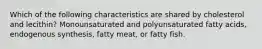 Which of the following characteristics are shared by cholesterol and lecithin? Monounsaturated and polyunsaturated fatty acids, endogenous synthesis, fatty meat, or fatty fish.