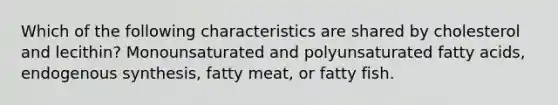 Which of the following characteristics are shared by cholesterol and lecithin? Monounsaturated and polyunsaturated fatty acids, endogenous synthesis, fatty meat, or fatty fish.