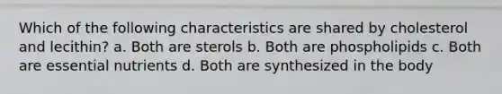 Which of the following characteristics are shared by cholesterol and lecithin? a. Both are sterols b. Both are phospholipids c. Both are essential nutrients d. Both are synthesized in the body