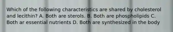 Which of the following characteristics are shared by cholesterol and lecithin? A. Both are sterols. B. Both are phospholipids C. Both ar essential nutrients D. Both are synthesized in the body