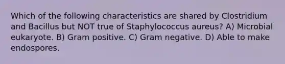 Which of the following characteristics are shared by Clostridium and Bacillus but NOT true of Staphylococcus aureus? A) Microbial eukaryote. B) Gram positive. C) Gram negative. D) Able to make endospores.