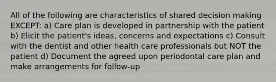 All of the following are characteristics of shared decision making EXCEPT: a) Care plan is developed in partnership with the patient b) Elicit the patient's ideas, concerns and expectations c) Consult with the dentist and other health care professionals but NOT the patient d) Document the agreed upon periodontal care plan and make arrangements for follow-up