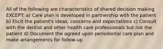 All of the following are characteristics of shared decision making EXCEPT: a) Care plan is developed in partnership with the patient b) Elicit the patient's ideas, concerns and expectations c) Consult with the dentist and other health care professionals but not the patient d) Document the agreed upon periodontal care plan and make arrangements for follow-up