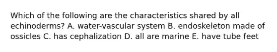 Which of the following are the characteristics shared by all echinoderms? A. water-vascular system B. endoskeleton made of ossicles C. has cephalization D. all are marine E. have tube feet
