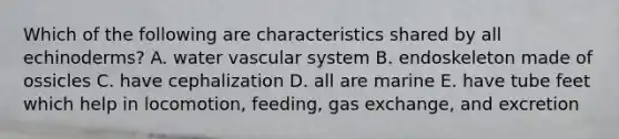 Which of the following are characteristics shared by all echinoderms? A. water vascular system B. endoskeleton made of ossicles C. have cephalization D. all are marine E. have tube feet which help in locomotion, feeding, <a href='https://www.questionai.com/knowledge/kU8LNOksTA-gas-exchange' class='anchor-knowledge'>gas exchange</a>, and excretion