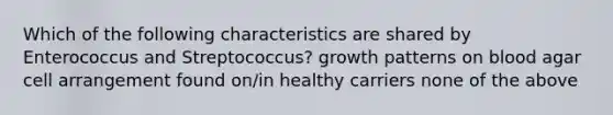 Which of the following characteristics are shared by Enterococcus and Streptococcus? growth patterns on blood agar cell arrangement found on/in healthy carriers none of the above