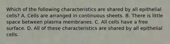 Which of the following characteristics are shared by all epithelial cells? A. Cells are arranged in continuous sheets. B. There is little space between plasma membranes. C. All cells have a free surface. D. All of these characteristics are shared by all epithelial cells.