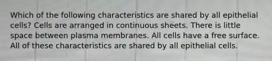 Which of the following characteristics are shared by all epithelial cells? Cells are arranged in continuous sheets. There is little space between plasma membranes. All cells have a free surface. All of these characteristics are shared by all epithelial cells.