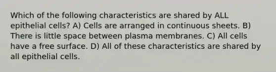 Which of the following characteristics are shared by ALL epithelial cells? A) Cells are arranged in continuous sheets. B) There is little space between plasma membranes. C) All cells have a free surface. D) All of these characteristics are shared by all epithelial cells.