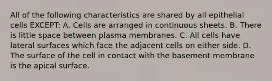 All of the following characteristics are shared by all epithelial cells EXCEPT: A. Cells are arranged in continuous sheets. B. There is little space between plasma membranes. C. All cells have lateral surfaces which face the adjacent cells on either side. D. The surface of the cell in contact with the basement membrane is the apical surface.