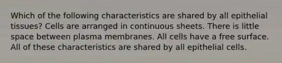 Which of the following characteristics are shared by all epithelial tissues? Cells are arranged in continuous sheets. There is little space between plasma membranes. All cells have a free surface. All of these characteristics are shared by all epithelial cells.