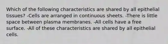 Which of the following characteristics are shared by all epithelial tissues? -Cells are arranged in continuous sheets. -There is little space between plasma membranes. -All cells have a free surface. -All of these characteristics are shared by all epithelial cells.