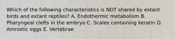 Which of the following characteristics is NOT shared by extant birds and extant reptiles? A. Endothermic metabolism B. Pharyngeal clefts in the embryo C. Scales containing keratin D. Amniotic eggs E. Vertebrae