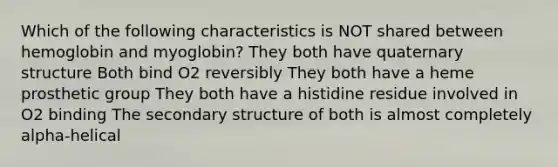 Which of the following characteristics is NOT shared between hemoglobin and myoglobin? They both have quaternary structure Both bind O2 reversibly They both have a heme prosthetic group They both have a histidine residue involved in O2 binding The secondary structure of both is almost completely alpha-helical