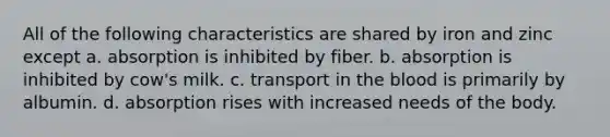 All of the following characteristics are shared by iron and zinc except a. absorption is inhibited by fiber. b. absorption is inhibited by cow's milk. c. transport in the blood is primarily by albumin. d. absorption rises with increased needs of the body.