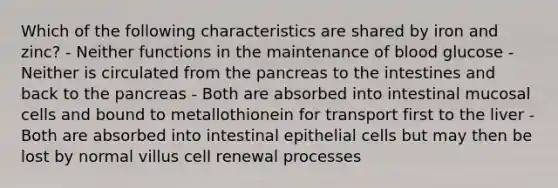 Which of the following characteristics are shared by iron and zinc? - Neither functions in the maintenance of blood glucose - Neither is circulated from the pancreas to the intestines and back to the pancreas - Both are absorbed into intestinal mucosal cells and bound to metallothionein for transport first to the liver - Both are absorbed into intestinal epithelial cells but may then be lost by normal villus cell renewal processes