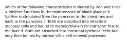 Which of the following characteristics is shared by iron and zinc? a. Neither functions in the maintenance of blood glucose b. Neither is circulated from the pancreas to the intestines and back to the pancreas c. Both are absorbed into intestinal mucosal cells and bound to metallothionein for transport first to the liver d. Both are absorbed into intestinal epithelial cells but may then be lost by normal villus cell renewal processes