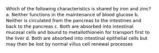 Which of the following characteristics is shared by iron and zinc? a. Neither functions in the maintenance of blood glucose b. Neither is circulated from <a href='https://www.questionai.com/knowledge/kITHRba4Cd-the-pancreas' class='anchor-knowledge'>the pancreas</a> to the intestines and back to the pancreas c. Both are absorbed into intestinal mucosal cells and bound to metallothionein for transport first to the liver d. Both are absorbed into intestinal epithelial cells but may then be lost by normal villus cell renewal processes