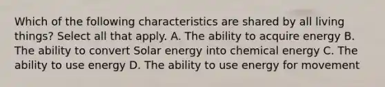 Which of the following characteristics are shared by all living things? Select all that apply. A. The ability to acquire energy B. The ability to convert Solar energy into chemical energy C. The ability to use energy D. The ability to use energy for movement