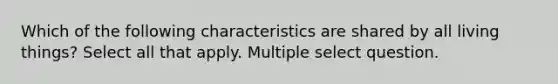 Which of the following characteristics are shared by all living things? Select all that apply. Multiple select question.