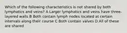 Which of the following characteristics is not shared by both lymphatics and veins? A Larger lymphatics and veins have three-layered walls B Both contain lymph nodes located at certain intervals along their course C Both contain valves D All of these are shared