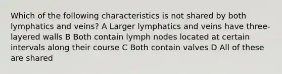 Which of the following characteristics is not shared by both lymphatics and veins? A Larger lymphatics and veins have three-layered walls B Both contain lymph nodes located at certain intervals along their course C Both contain valves D All of these are shared